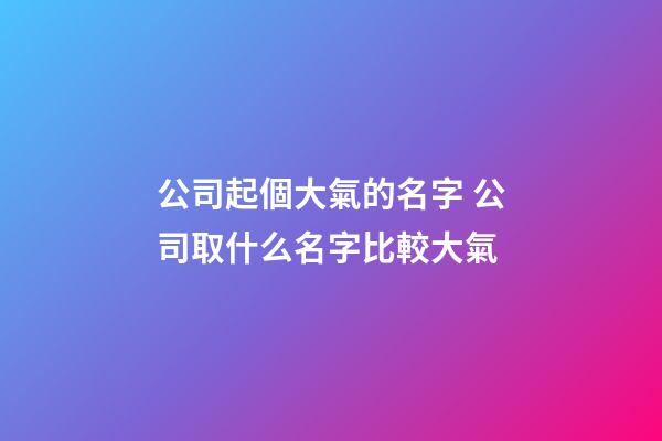 公司起個大氣的名字 公司取什么名字比較大氣-第1張-公司起名-玄機派